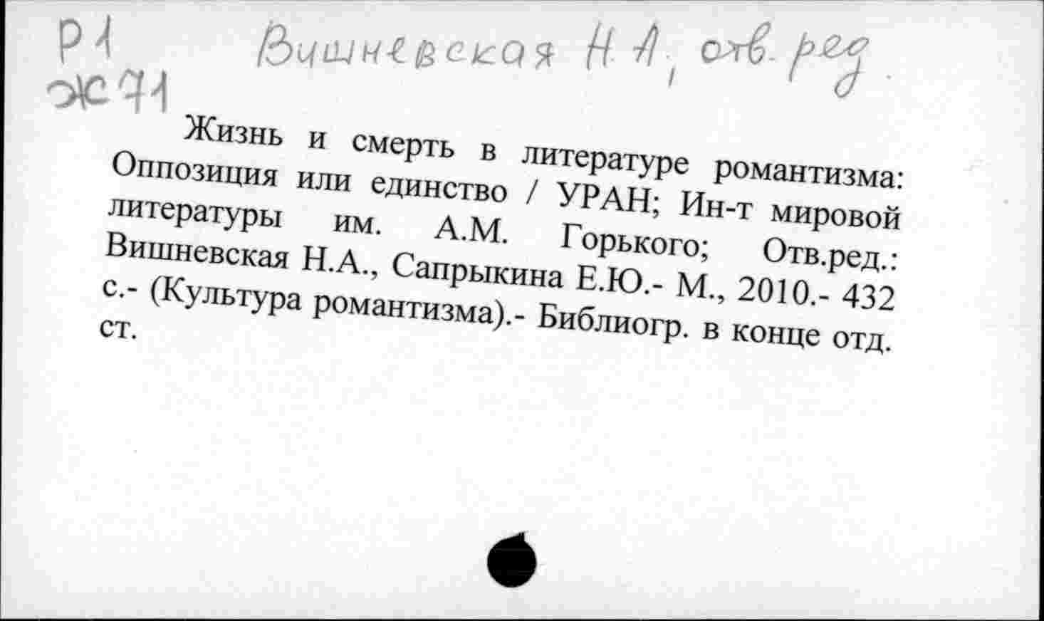 ﻿р>(	Н I	'
0^44
Жизнь и смерть в литературе романтизма: Оппозиция или единство / УРАН; Ин-т мировой литературы им. А.М. Горького; Отв.ред.: Вишневская Н.А., Сапрыкина Е.Ю.- М., 2010,- 432 с.- (Культура романтизма).- Библиогр. в конце отд. ст.